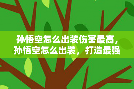 孙悟空怎么出装伤害最高，孙悟空怎么出装，打造最强战斗猴王