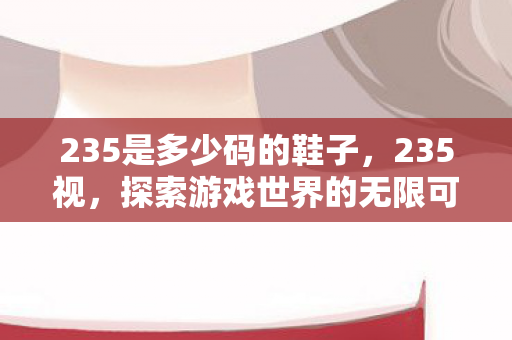 235是多少码的鞋子,235视,探索游戏世界的无限可能 235是多少码的鞋子,235视,探索游戏世界的无限可能