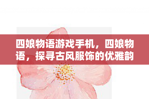 四娘物语游戏手机,四娘物语,探寻古风服饰的优雅韵味 四娘物语游戏手机,四娘物语,探寻古风服饰的优雅韵味