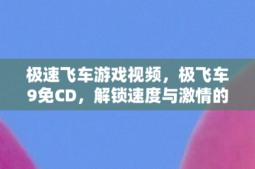极速飞车游戏视频,极飞车9免CD,解锁速度与激情的便捷之道 极速飞车游戏视频,极飞车9免CD,解锁速度与激情的便捷之道