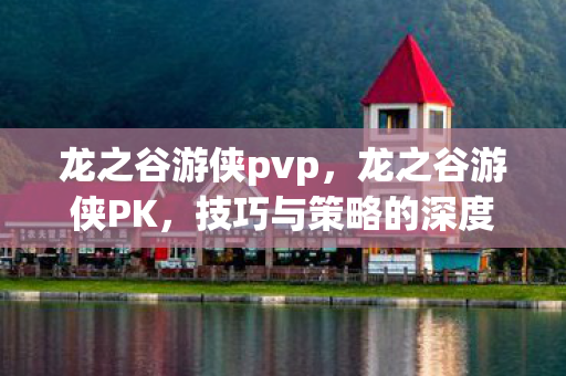 龙之谷游侠pvp,龙之谷游侠PK,技巧与策略的深度剖析 龙之谷游侠pvp,龙之谷游侠PK,技巧与策略的深度剖析