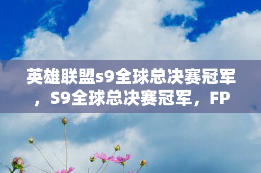 英雄联盟s9全球总决赛冠军,S9全球总决赛冠军,FPX的荣耀之路 英雄联盟s9全球总决赛冠军,S9全球总决赛冠军,FPX的荣耀之路