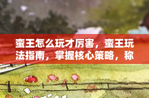 蛮王怎么玩才厉害，蛮王玩法指南，掌握核心策略，称霸战场