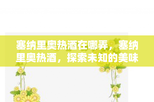 塞纳里奥热酒在哪弄,塞纳里奥热酒,探索未知的美味之旅 塞纳里奥热酒在哪弄,塞纳里奥热酒,探索未知的美味之旅