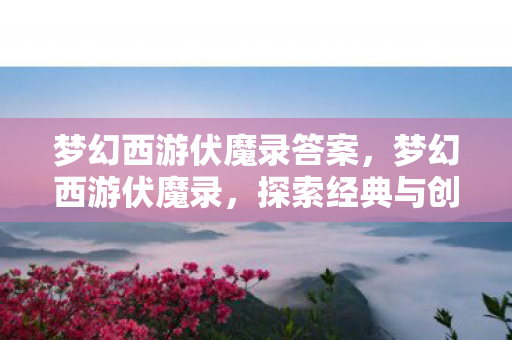 梦幻西游伏魔录答案,梦幻西游伏魔录,探索经典与创新的完美融合 梦幻西游伏魔录答案,梦幻西游伏魔录,探索经典与创新的完美融合
