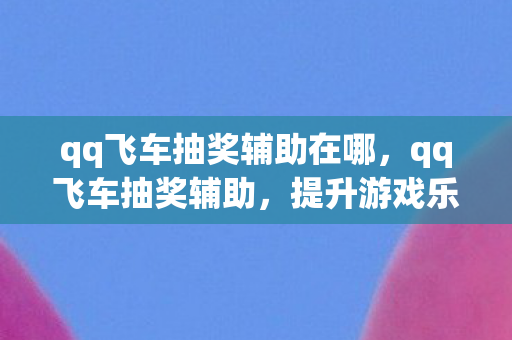 qq飞车抽奖辅助在哪,qq飞车抽奖辅助,提升游戏乐趣的合法工具 qq飞车抽奖辅助在哪,qq飞车抽奖辅助,提升游戏乐趣的合法工具