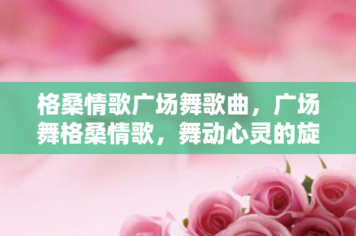 格桑情歌广场舞歌曲，广场舞格桑情歌，舞动心灵的旋律