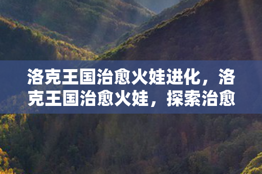 洛克王国治愈火娃进化,洛克王国治愈火娃,探索治愈系精灵的奇幻之旅 洛克王国治愈火娃进化,洛克王国治愈火娃,探索治愈系精灵的奇幻之旅