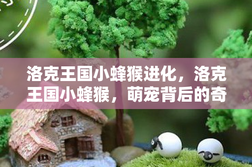 洛克王国小蜂猴进化,洛克王国小蜂猴,萌宠背后的奇妙世界 洛克王国小蜂猴进化,洛克王国小蜂猴,萌宠背后的奇妙世界