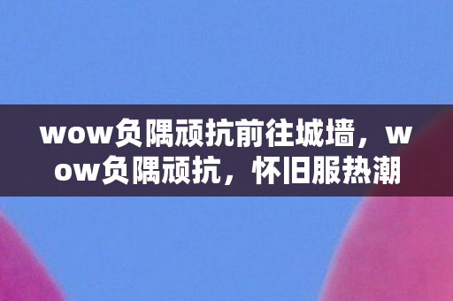 wow负隅顽抗前往城墙,wow负隅顽抗,怀旧服热潮下的经典重燃 wow负隅顽抗前往城墙,wow负隅顽抗,怀旧服热潮下的经典重燃
