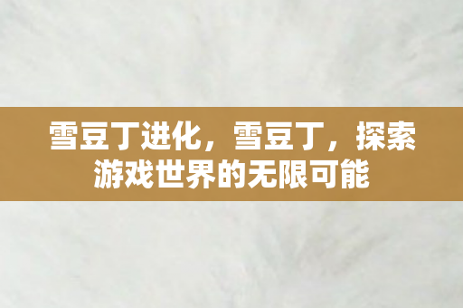 雪豆丁进化,雪豆丁,探索游戏世界的无限可能 雪豆丁进化,雪豆丁,探索游戏世界的无限可能