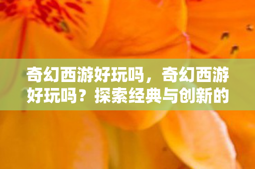 奇幻西游好玩吗，奇幻西游好玩吗？探索经典与创新的奇妙融合