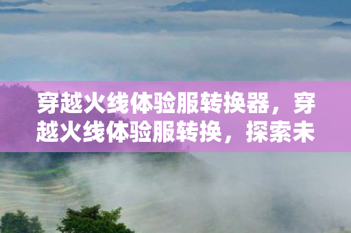 穿越火线体验服转换器,穿越火线体验服转换,探索未知的游戏世界 穿越火线体验服转换器,穿越火线体验服转换,探索未知的游戏世界