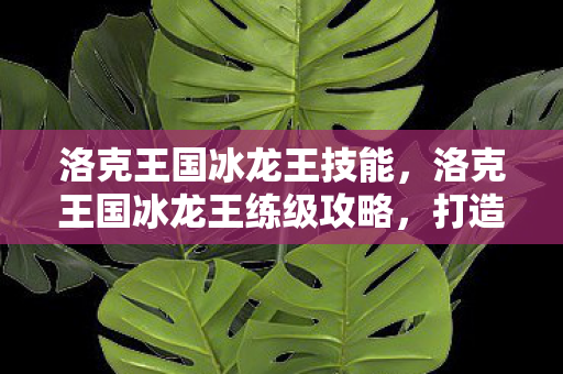 洛克王国冰龙王技能,洛克王国冰龙王练级攻略,打造最强宠物 洛克王国冰龙王技能,洛克王国冰龙王练级攻略,打造最强宠物