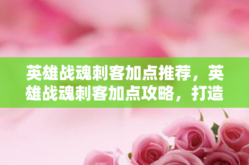 英雄战魂刺客加点推荐,英雄战魂刺客加点攻略,打造致命一击的加点策略 英雄战魂刺客加点推荐,英雄战魂刺客加点攻略,打造致命一击的加点策略