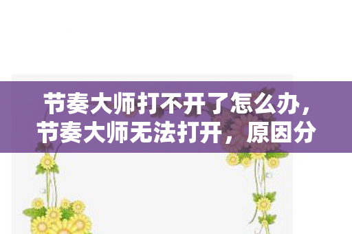 节奏大师打不开了怎么办,节奏大师无法打开,原因分析与解决建议 节奏大师打不开了怎么办,节奏大师无法打开,原因分析与解决建议