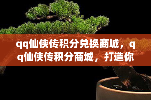 qq仙侠传积分兑换商城，qq仙侠传积分商城，打造你的专属仙侠世界