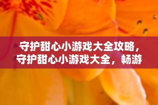 守护甜心小游戏大全攻略,守护甜心小游戏大全,畅游梦幻世界的奇妙之旅 守护甜心小游戏大全攻略,守护甜心小游戏大全,畅游梦幻世界的奇妙之旅