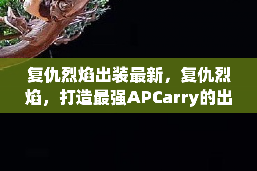 复仇烈焰出装最新,复仇烈焰,打造最强APCarry的出装指南 复仇烈焰出装最新,复仇烈焰,打造最强APCarry的出装指南