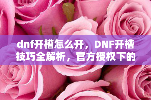 dnf开槽怎么开，DNF开槽技巧全解析，官方授权下的高效方法