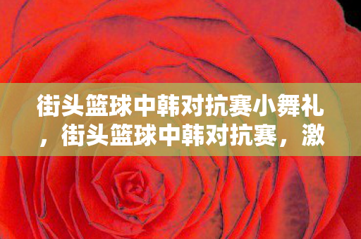 街头篮球中韩对抗赛小舞礼,街头篮球中韩对抗赛,激情碰撞,技艺比拼 街头篮球中韩对抗赛小舞礼,街头篮球中韩对抗赛,激情碰撞,技艺比拼