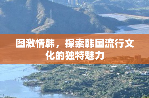 图激情韩,探索韩国流行文化的独特魅力 图激情韩,探索韩国流行文化的独特魅力