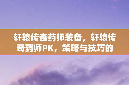 轩辕传奇药师装备,轩辕传奇药师PK,策略与技巧的深度剖析 轩辕传奇药师装备,轩辕传奇药师PK,策略与技巧的深度剖析