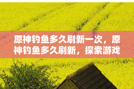 原神钓鱼多久刷新一次,原神钓鱼多久刷新,探索游戏内资源再生的奥秘 原神钓鱼多久刷新一次,原神钓鱼多久刷新,探索游戏内资源再生的奥秘
