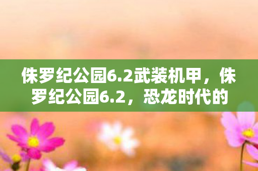 侏罗纪公园6.2武装机甲,侏罗纪公园6.2,恐龙时代的震撼再现 侏罗纪公园6.2武装机甲,侏罗纪公园6.2,恐龙时代的震撼再现