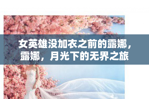 女英雄没加衣之前的露娜,露娜,月光下的无界之旅 女英雄没加衣之前的露娜,露娜,月光下的无界之旅