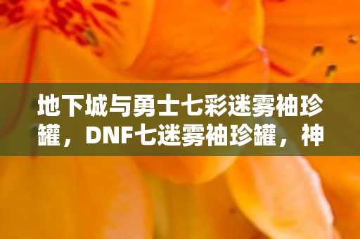 地下城与勇士七彩迷雾袖珍罐，DNF七迷雾袖珍罐，神秘宝藏的诱人诱惑