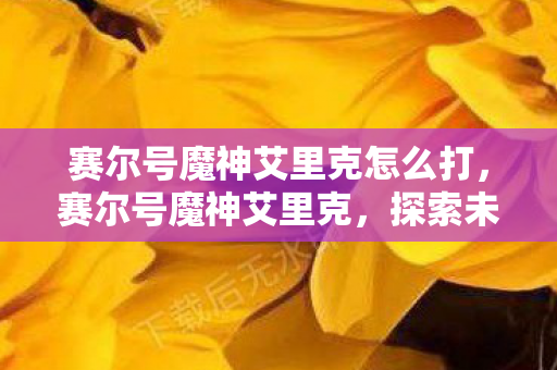 赛尔号魔神艾里克怎么打，赛尔号魔神艾里克，探索未知，挑战极限