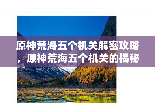原神荒海五个机关解密攻略,原神荒海五个机关的揭秘与探索 原神荒海五个机关解密攻略,原神荒海五个机关的揭秘与探索