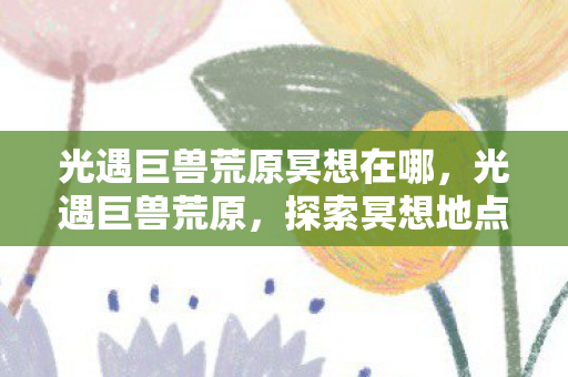 光遇巨兽荒原冥想在哪,光遇巨兽荒原,探索冥想地点的神秘之旅 光遇巨兽荒原冥想在哪,光遇巨兽荒原,探索冥想地点的神秘之旅