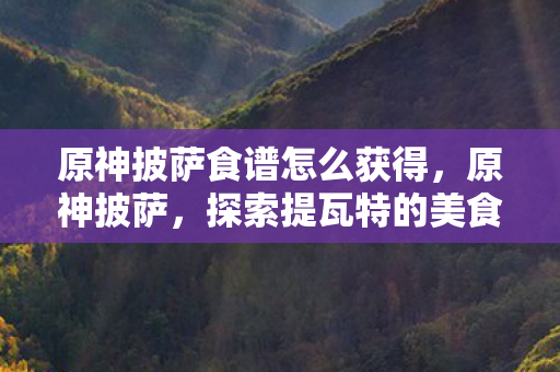 原神披萨食谱怎么获得,原神披萨,探索提瓦特的美食之旅 原神披萨食谱怎么获得,原神披萨,探索提瓦特的美食之旅