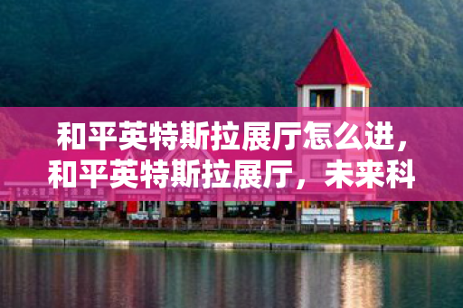 和平英特斯拉展厅怎么进,和平英特斯拉展厅,未来科技的沉浸式体验 和平英特斯拉展厅怎么进,和平英特斯拉展厅,未来科技的沉浸式体验