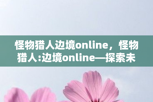 怪物猎人边境online,怪物猎人:边境online—探索未知,挑战极限 怪物猎人边境online,怪物猎人:边境online—探索未知,挑战极限