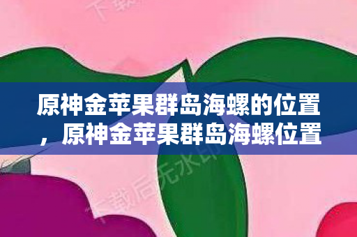 原神金苹果群岛海螺的位置,原神金苹果群岛海螺位置详解 原神金苹果群岛海螺的位置,原神金苹果群岛海螺位置详解