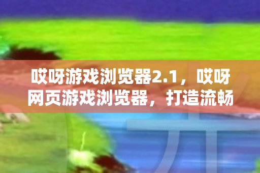哎呀游戏浏览器2.1,哎呀网页游戏浏览器,打造流畅游戏新体验 哎呀游戏浏览器2.1,哎呀网页游戏浏览器,打造流畅游戏新体验