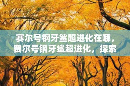 赛尔号钢牙鲨超进化在哪,赛尔号钢牙鲨超进化,探索未知,挑战极限 赛尔号钢牙鲨超进化在哪,赛尔号钢牙鲨超进化,探索未知,挑战极限