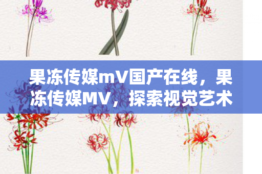 果冻传媒mV国产在线,果冻传媒MV,探索视觉艺术的无限可能 果冻传媒mV国产在线,果冻传媒MV,探索视觉艺术的无限可能