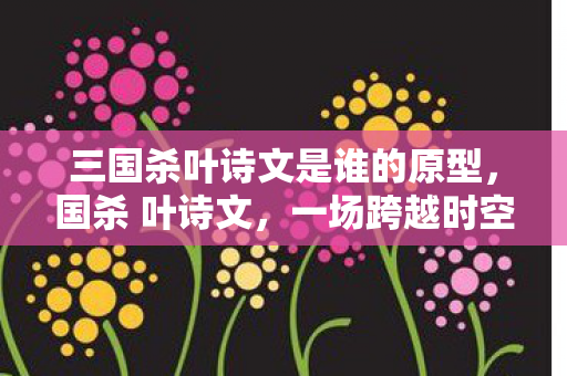三国杀叶诗文是谁的原型,国杀 叶诗文,一场跨越时空的智斗与诗意碰撞 三国杀叶诗文是谁的原型,国杀 叶诗文,一场跨越时空的智斗与诗意碰撞