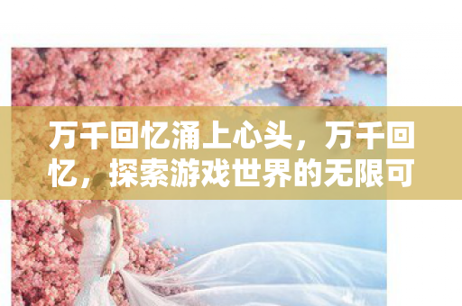 万千回忆涌上心头，万千回忆，探索游戏世界的无限可能