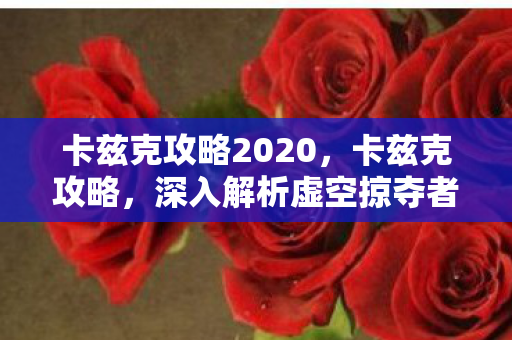 卡兹克攻略2020,卡兹克攻略,深入解析虚空掠夺者的游戏策略 卡兹克攻略2020,卡兹克攻略,深入解析虚空掠夺者的游戏策略