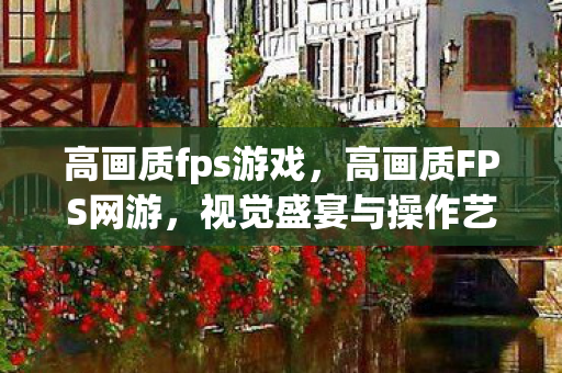 高画质fps游戏,高画质FPS网游,视觉盛宴与操作艺术的完美融合 高画质fps游戏,高画质FPS网游,视觉盛宴与操作艺术的完美融合
