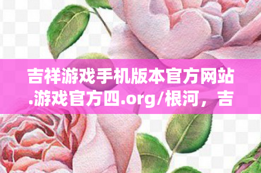 吉祥游戏手机版本官方网站.游戏官方四.org/根河，吉祥游戏，打造全民娱乐新体验
