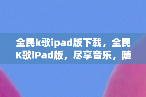全民k歌ipad版下载，全民K歌iPad版，尽享音乐，随时随地