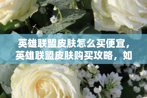 英雄联盟皮肤怎么买便宜,英雄联盟皮肤购买攻略,如何以优惠价格获取心仪皮肤 英雄联盟皮肤怎么买便宜,英雄联盟皮肤购买攻略,如何以优惠价格获取心仪皮肤
