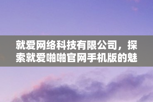 就爱网络科技有限公司,探索就爱啪啪官网手机版的魅力与优势 就爱网络科技有限公司,探索就爱啪啪官网手机版的魅力与优势