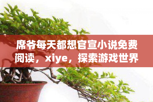 席爷每天都想官宣小说免费阅读,xiye,探索游戏世界的无限可能 席爷每天都想官宣小说免费阅读,xiye,探索游戏世界的无限可能